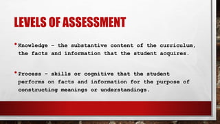 LEVELS OF ASSESSMENT
•Knowledge – the substantive content of the curriculum,
the facts and information that the student acquires.
•Process – skills or cognitive that the student
performs on facts and information for the purpose of
constructing meanings or understandings.
 