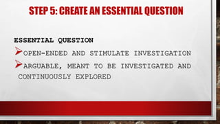 STEP 5: CREATE AN ESSENTIAL QUESTION
ESSENTIAL QUESTION
OPEN-ENDED AND STIMULATE INVESTIGATION
ARGUABLE, MEANT TO BE INVESTIGATED AND
CONTINUOUSLY EXPLORED
 
