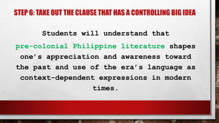 STEP 6: TAKE OUT THE CLAUSE THAT HAS A CONTROLLING BIG IDEA
Students will understand that
pre-colonial Philippine literature shapes
one’s appreciation and awareness toward
the past and use of the era’s language as
context-dependent expressions in modern
times.
 