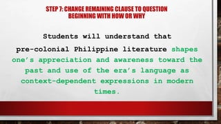 STEP 7: CHANGE REMAINING CLAUSE TO QUESTION
BEGINNING WITH HOW OR WHY
Students will understand that
pre-colonial Philippine literature shapes
one’s appreciation and awareness toward the
past and use of the era’s language as
context-dependent expressions in modern
times.
 