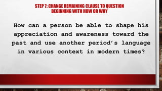 How can a person be able to shape his
appreciation and awareness toward the
past and use another period’s language
in various context in modern times?
STEP 7: CHANGE REMAINING CLAUSE TO QUESTION
BEGINNING WITH HOW OR WHY
 