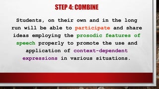 STEP 4: COMBINE
Students, on their own and in the long
run will be able to participate and share
ideas employing the prosodic features of
speech properly to promote the use and
application of context-dependent
expressions in various situations.
 