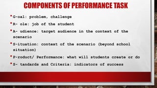 COMPONENTS OF PERFORMANCE TASK
•G-oal: problem, challenge
•R- ole: job of the student
•A- udience: target audience in the context of the
scenario
•S-ituation: context of the scenario (beyond school
situation)
•P-roduct/ Performance: what will students create or do
•S- tandards and Criteria: indicators of success
 