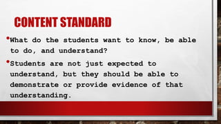 CONTENT STANDARD
•What do the students want to know, be able
to do, and understand?
•Students are not just expected to
understand, but they should be able to
demonstrate or provide evidence of that
understanding.
 