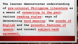 The learner demonstrates understanding
of pre-colonial Philippine literature as
a means of connecting to the past;
various reading styles; ways of
determining word meaning; the sounds of
English and the prosodic features of
speech; and correct subject-verb
agreement.
 