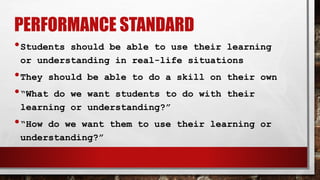 PERFORMANCE STANDARD
•Students should be able to use their learning
or understanding in real-life situations
•They should be able to do a skill on their own
•“What do we want students to do with their
learning or understanding?”
•“How do we want them to use their learning or
understanding?”
 