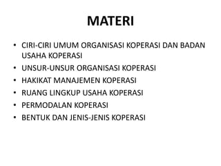 MATERI
• CIRI-CIRI UMUM ORGANISASI KOPERASI DAN BADAN
USAHA KOPERASI
• UNSUR-UNSUR ORGANISASI KOPERASI
• HAKIKAT MANAJEMEN KOPERASI
• RUANG LINGKUP USAHA KOPERASI
• PERMODALAN KOPERASI
• BENTUK DAN JENIS-JENIS KOPERASI
 