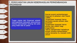 2
3
4
5
6
7
1
7. PERSYARATAN UMUM KEBERHASILAN PERKEMBANGAN
ORGANISASI
Tugas utama dari Koperasi adalah
meningkatkan kekuatan ekonominya
melalui penyediaan barang dan jasa
yang tidak ada di pasar.
Syarat-syarat perkembangan
koperasi di jelaskan oleh Hanel
(1989), :
•Organisasi koperasi harus
berusaha secara efisien atau
produktif
•Organisasi koperasi harus
efisien dan efektif bagi
anggotanya
•Harus menghindari terjadinya
situasi dimana kemanfaatan
usaha bersama itu menjadi milik
umum.
 