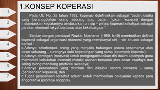 1.KONSEP KOPERASI
2
3
4
5
6
7
1
Pada UU No. 25 tahun 1992, koperasi didefinisikan sebagai “badan usaha
yang beranggotakan orang seorang atau badan hukum koperasi dengan
melandaskan kegiatannya berdasarkan prinsip – prinsip koperasi sekaligus sebagai
gerakan ekonomi rakyat berdasar atas kekeluargaan”.
Sejalan dengan pendapat Ropke, Muenkner (1989, h.40) memberikan definisi
koperasi sebagai organisasi ekonomi yang mempunyai ciri – ciri khusus sebagai
berikut :
a.Adanya sekelompok orang yang menjalin hubungan antara sesamanya atas
dasar sekurang – kurangnya satu kepentingan yang sama (kelompok koperasi),
b.Adanya dorongan (motivasi) untuk mengorganisasikan diri dalam kelompok guna
memenuhi kebutuhan ekonomi melalui usahan bersama atas dasar swadaya dan
saling tolong menolong (motivasi swadaya),
c.Adanya perusahaan yang didirikan dan dikelola secara bersama – sama
(perusahaan koperasi), dan
d.Tugas perusahaan tersebut adalah untuk memberikan pelayanan kepada para
anggotanya (promosi anggota).
 