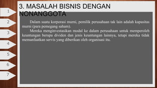 3. MASALAH BISNIS DENGAN
NONANGGOTA
2
3
4
5
6
7
1
Dalam suatu korporasi murni, pemilik perusahaan tak lain adalah kapasitas
murni (para pemegang saham).
Mereka menginvestasikan modal ke dalam perusahaan untuk memperoleh
keuntungan berupa dividen dan jenis keuntungan lainnya, tetapi mereka tidak
memanfaatkan servis yang diberikan oleh organisasi itu.
 