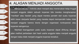 4. ALASAN MENJADI ANGGOTA
KOPERASI
2
3
4
5
6
7
1
Bahwa individu – individu akan menjadi atau meneruskan tetap tinggal
menjadi anggota dalam sebuah koperasi bila mereka mengharapkan
”manfaat” atau faedah yang dapat mereka peroleh dari suatu koperasi
lebih besar daripada faedah yang mereka dapat memperoleh kalau tidak
menjadi anggota karena bisnis dengan organisasi nonkoperasi atau
koperasi saingannya.
Manfaat keanggotaan pada suatu koperasi dapat dihitung dengan
jalan melihat perbedaan dari hasil usaha anggota kalau menjadi anggota
dengan kalau tidak menjadi anggota koperasi tersebut.
 