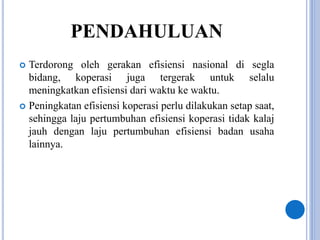 PENDAHULUAN
 Terdorong oleh gerakan efisiensi nasional di segla
bidang, koperasi juga tergerak untuk selalu
meningkatkan efisiensi dari waktu ke waktu.
 Peningkatan efisiensi koperasi perlu dilakukan setap saat,
sehingga laju pertumbuhan efisiensi koperasi tidak kalaj
jauh dengan laju pertumbuhan efisiensi badan usaha
lainnya.
 