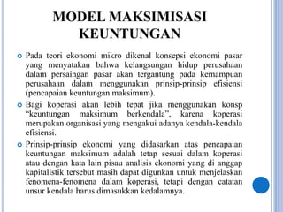MODEL MAKSIMISASI
KEUNTUNGAN
 Pada teori ekonomi mikro dikenal konsepsi ekonomi pasar
yang menyatakan bahwa kelangsungan hidup perusahaan
dalam persaingan pasar akan tergantung pada kemampuan
perusahaan dalam menggunakan prinsip-prinsip efisiensi
(pencapaian keuntungan maksimum).
 Bagi koperasi akan lebih tepat jika menggunakan konsp
“keuntungan maksimum berkendala”, karena koperasi
merupakan organisasi yang mengakui adanya kendala-kendala
efisiensi.
 Prinsip-prinsip ekonomi yang didasarkan atas pencapaian
keuntungan maksimum adalah tetap sesuai dalam koperasi
atau dengan kata lain pisau analisis ekonomi yang di anggap
kapitalistik tersebut masih dapat digunkan untuk menjelaskan
fenomena-fenomena dalam koperasi, tetapi dengan catatan
unsur kendala harus dimasukkan kedalamnya.
 