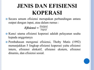JENIS DAN EFISIENSI
KOPERASI
 Secara umum efisiensi merupakan perbandingan antara
output dengan input, atau dalam rumus :
Efisiensi =
𝑂𝑢𝑡𝑝𝑢𝑡
𝐼𝑛𝑝𝑢𝑡
 Kunci utama efisiensi koperasi adalah pelayanan usaha
kepada anggotanya
 Pembahasan mengenai efisiensi, Thoby Mutis (1992)
menunjukkan 5 lingkup efisiensi koperasi yaitu efisiensi
intern, efisiensi alokatif, efisiensi ekstern, efisiensi
dinamis, dan efisiensi sosial.
 