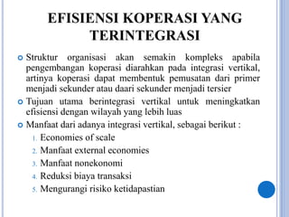 EFISIENSI KOPERASI YANG
TERINTEGRASI
 Struktur organisasi akan semakin kompleks apabila
pengembangan koperasi diarahkan pada integrasi vertikal,
artinya koperasi dapat membentuk pemusatan dari primer
menjadi sekunder atau daari sekunder menjadi tersier
 Tujuan utama berintegrasi vertikal untuk meningkatkan
efisiensi dengan wilayah yang lebih luas
 Manfaat dari adanya integrasi vertikal, sebagai berikut :
1. Economies of scale
2. Manfaat external economies
3. Manfaat nonekonomi
4. Reduksi biaya transaksi
5. Mengurangi risiko ketidapastian
 