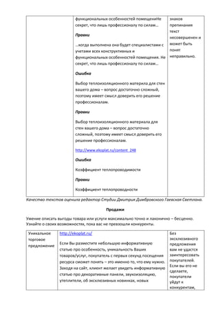 функциональных особенностей помещениНе
секрет, что лишь профессионалу по силам…
Правки
…когда выполнена она будет специалистами с
учетами всех конструктивных и
функциональных особенностей помещения. Не
секрет, что лишь профессионалу по силам…
Ошибка
Выбор теплоизоляционного материла для стен
вашего дома – вопрос достаточно сложный,
поэтому имеет смысл доверить его решение
профессионалам.
Правки
Выбор теплоизоляционного материала для
стен вашего дома – вопрос достаточно
сложный, поэтому имеет смысл доверить его
решение профессионалам.
http://www.ekoplat.ru/content_248
Ошибка
Коэффициент теплопроводимости
Правки
Коэффициент теплопроводности
знаков
препинания
текст
несовершенен и
может быть
понят
неправильно.
Качество текстов оценила редактор Студии Дмитрия Димбровского Гаевская Светлана.
Продажи
Умение описать выгоды товара или услуги максимально точно и лаконично – бесценно.
Узнайте о своих возможностях, пока вас не превзошли конкуренты.
Уникальное
торговое
предложение
http://ekoplat.ru/
Если Вы разместите небольшую информативную
статью про особенность, уникальность Ваших
товаров/услуг, покупатель с первых секунд посещения
ресурса сможет понять – это именно то, что ему нужно.
Заходя на сайт, клиент желает увидеть информативную
статью про декоративные панели, звукоизоляцию,
утеплители, об эксклюзивных новинках, новых
Без
эксклюзивного
предложения
вам не удастся
заинтересовать
покупателей.
Если вы его не
сделаете,
покупатели
уйдут к
конкурентам,
 