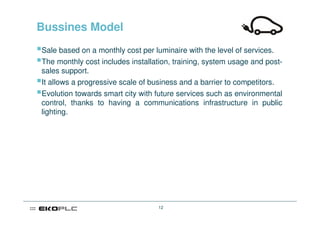 Bussines Model
Sale based on a monthly cost per luminaire with the level of services.
The monthly cost includes installation, training, system usage and post-
sales support.
It allows a progressive scale of business and a barrier to competitors.
Evolution towards smart city with future services such as environmental
control, thanks to having a communications infrastructure in public
lighting.




                                  12
 