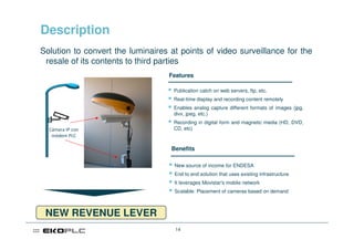 Description
Solution to convert the luminaires at points of video surveillance for the
 resale of its contents to third parties
                                   Features

                                    Publication catch on web servers, ftp, etc.
                                    Real-time display and recording content remotely
                                    Enables analog capture different formats of images (jpg,
                                    divx, jpeg, etc.)
                                    Recording in digital form and magnetic media (HD, DVD,
  Cámara IP con                     CD, etc)
   módem PLC

                                   Benefits

                                    New source of income for ENDESA
                                    End to end solution that uses existing infrastructure
                                    It leverages Movistar's mobile network
                                    Scalable: Placement of cameras based on demand



 NEW REVENUE LEVER
                                     14
 