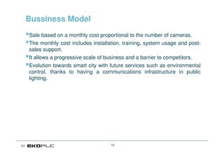 Bussiness Model
Sale based on a monthly cost proportional to the number of cameras.
The monthly cost includes installation, training, system usage and post-
sales support.
It allows a progressive scale of business and a barrier to competitors.
Evolution towards smart city with future services such as environmental
control, thanks to having a communications infrastructure in public
lighting.




                                  16
 