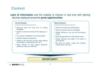 Context
Lack of information and the inability to interact in real time with lighting
 devices deployed presents great opportunities

    Current Situation                                             Desired Scenario


     Ignorance about the royal park of existing                    Real-time monitoring of street lighting
     streetlights
                                                                   Remote interaction with the streetlights
     Inability to interact remotely with the lighting (on /        Greater efficiency in the use and consumption
     off)
                                                                   of light
     It is unknown streetlights not working properly
                                                                   Reduced dependence on field support teams
     Inefficient lighting management
                                                                   Greater efficiency and agility in the repair of
     Inability to offer services using the public lighting         street lighting
     (wifi hotspots, charge electric cars, etc.).
                                                                   Get return on assets / lamps (wifi hotspots,
     Heavy reliance on field support equipment                     charge electric cars, etc.).
     (expensive, slow and inefficient)




                                                 OPORTUNITY
                                                              3
 