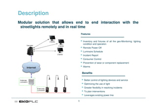 Description
Modular solution that allows end to end interaction with the
 streetlights remotely and in real time
                                  Features


                                   Inventory and fixtures of all the geo-Monitoring: lighting
                                   condition and operation
                                   Remote Power Off
                                   Luminaire Schedule
                                   Incident Report
                                   Consumer Control
                                   Prevention of wear or component replacement
                                   Alarms

                                  Benefits

                                    Better control of lighting devices and service
                                    Optimizing the use of light
                                    Greater flexibility in resolving incidents
                                    To plan interventions
                                    Leverages existing power line

                              5
 