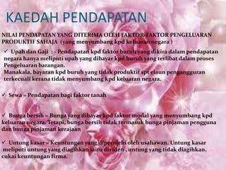 KAEDAH PENDAPATAN
NILAI PENDAPATAN YANG DITERIMA OLEH FAKTOR-FAKTOR PENGELUARAN
PRODUKTIF SAHAJA (yang menyumbang kpd keluaran negara )
 Upah dan Gaji : - Pendapatan kpd faktor buruh yang dikira dalam pendapatan
negara hanya meliputi upah yang dibayar kpd buruh yang terlibat dalam proses
Pengeluaran barangan.
Manakala, bayaran kpd buruh yang tidak produktif spt elaun pengangguran
terkecuali kerana tidak menyumbang kpd keluaran negara.
 Sewa = Pendapatan bagi faktor tanah
 Bunga bersih = Bunga yang dibayar kpd faktor modal yang menyumbang kpd
keluaran negara. Tetapi, bunga bersih tidak termasuk bunga pinjaman pengguna
dan bunga pinjaman kerajaan
 Untung kasar = Keuntungan yang diperolehi oleh usahawan. Untung kasar
meliputi untung yang diagihkan iaitu dividen , untung yang tidak diagihkan,
cukai keuntungan firma.

 