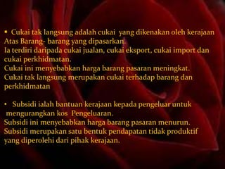  Cukai tak langsung adalah cukai yang dikenakan oleh kerajaan
Atas Barang- barang yang dipasarkan.
Ia terdiri daripada cukai jualan, cukai eksport, cukai import dan
cukai perkhidmatan.
Cukai ini menyebabkan harga barang pasaran meningkat.
Cukai tak langsung merupakan cukai terhadap barang dan
perkhidmatan
• Subsidi ialah bantuan kerajaan kepada pengeluar untuk
mengurangkan kos Pengeluaran.
Subsidi ini menyebabkan harga barang pasaran menurun.
Subsidi merupakan satu bentuk pendapatan tidak produktif
yang diperolehi dari pihak kerajaan.

 