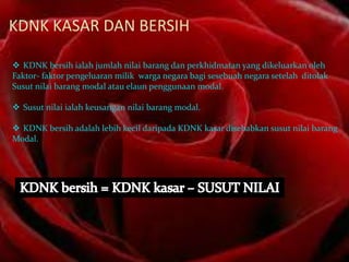 KDNK KASAR DAN BERSIH
 KDNK bersih ialah jumlah nilai barang dan perkhidmatan yang dikeluarkan oleh
Faktor- faktor pengeluaran milik warga negara bagi sesebuah negara setelah ditolak
Susut nilai barang modal atau elaun penggunaan modal.
 Susut nilai ialah keusangan nilai barang modal.
 KDNK bersih adalah lebih kecil daripada KDNK kasar disebabkan susut nilai barang
Modal.

 