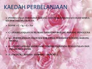 KAEDAH PERBELANJAAN
 PERBELANJAA TERHADAP BARANG DAN PERKHIDAMATAN OLEH SEMUA
SEKTOR DIJUMLAHAKAN.
 KDNK = C + Ig + G + Xn
 C = PERBELANJAAN ISI RUMAH TERHADAP BARANG-BARANG PENGGUNA
 Ig = PERBELANJAAN OLEH SEKTOR FIRMA TERHADAP BARANG-BARANG
MODAL
 G = PERBELANJAAN AWAM YANG TERDIRI DARIPADA PENGGUNAAN DAN
PELABURAN AWAM.

 X = EKSPORT BERSIH ( EKSPORT – IMPORT )

 
