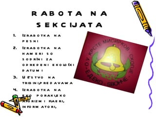 R AB O T A N A
          S E K C IJ A T A
1. Iz r a b o t k a n a
   pes ni
2. Iz r a b o t k a n a
   h a m e ri s o
   s o d r `n i z a
            i
   o d r e d e n i e k o lo {k i
   d atu m i
3. U ~ s t v o n a
      e
   t r ib in i,p r e d a v a w a
4. Iz r a b o t k a n a
   e k o p o r a k i,e k o
   a fo r iz m i fla e r i,
   in fo r m a t o r i,
 
