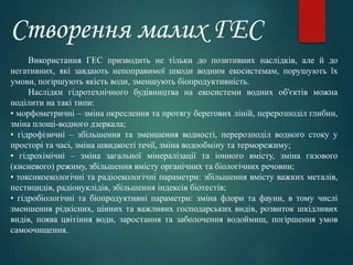 Використання ГЕС призводить не тільки до позитивних наслідків, але й до
негативних, які завдають непоправимої шкоди водним екосистемам, порушують їх
умови, погіршують якість води, зменшують біопродуктивність.
Наслідки гідротехнічного будівництва на екосистеми водних об'єктів можна
поділити на такі типи:
• морфометричні – зміна окреслення та протягу берегових ліній, перерозподіл глибин,
зміна площі-водного дзеркала;
• гідрофізичні – збільшення та зменшення водності, перерозподіл водного стоку у
просторі та часі, зміна швидкості течії, зміна водообміну та терморежиму;
• гідрохімічні – зміна загальної мінералізації та іонного вмісту, зміна газового
(кисневого) режиму, збільшення вмісту органічних та біологічних речовин;
• токсикоекологічні та радіоекологічні параметри: збільшення вмісту важких металів,
пестицидів, радіонуклідів, збільшення індексів біотестів;
• гідробіологічні та біопродуктивні параметри: зміна флори та фауни, в тому числі
зменшення рідкісних, цінних та важливих господарських видів, розвиток шкідливих
видів, поява цвітіння води, заростання та заболочення водоймищ, погіршення умов
самоочищення.
Створення малих ГЕС
 