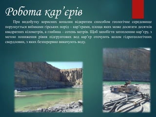 Робота кар’єрів
При видобутку корисних копалин відкритим способом геологічне середовище
порушується виїмками гірських порід – кар’єрами, площа яких може досягати десятків
квадратних кілометрів, а глибина – сотень метрів. Щоб запобігти затопленню кар’єру, з
метою пониження рівня підгрунтових вод кар’єр оточують колом гідрогеологічних
свердловин, з яких безперервно викачують воду.
 