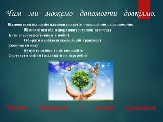 Чим ми можемо допомогти довкіллю.
Відмовитися від поліетиленових пакетів – екологічно та економічно
Відмовитися від одноразових пляшок та посуду
Бути енергоефективним у побуті
Обирати найбільш екологічній транспорт
Економити воду
Купуйте менше та не викидайте
Сортувати сміття і віддавати на переробку
Чисте довкілля – чисте сумління
 