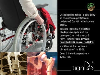 Osteoporóza zabije a dělá ženy
se zdravotním postižením
podstatně častěji než rakoviny
prsou.
Terapie jedním z nejčastěji
předepisovaných léků na
osteoporózu trvá zhruba 3
roky. Tato terapie zvyšuje
hustotu kostí pouze na 8,8 %
a snížení rizika zlomenin
obratlů páteři o 50 %.
Cena 1 baleni preparátu -
1200,- Kč.
 