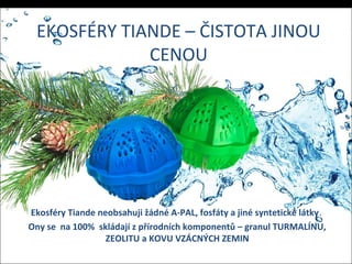 EKOSFÉRY TIANDE – ČISTOTA JINOU
CENOU
Ekosféry Tiande neobsahuji žádné A-PAL, fosfáty a jiné syntetické látky.
Ony se na 100% skládají z přírodních komponentů – granul TURMALÍNU,
ZEOLITU a KOVU VZÁCNÝCH ZEMIN
 