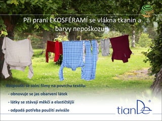 Při praní EKOSFÉRAMÍ se vlákna tkanin a
barvy nepoškozuji
Rozpouští se solní filmy na povrchu textilu:
- obnovuje se jas obarvení látek
- látky se stávají měkčí a elastičtější
- odpadá potřeba použití aviváže
 