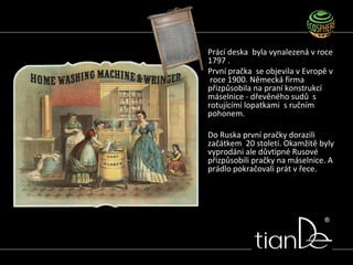 Prácí deska byla vynalezená v roce
1797 .
První pračka se objevila v Evropě v
roce 1900. Německá firma
přizpůsobila na praní konstrukcí
máselnice - dřevěného sudů s
rotujícími lopatkami s ručním
pohonem.
Do Ruska první pračky dorazili
začátkem 20 století. Okamžitě byly
vyprodáni ale důvtipné Rusové
přizpůsobili pračky na máselnice. A
prádlo pokračovali prát v řece.
 
