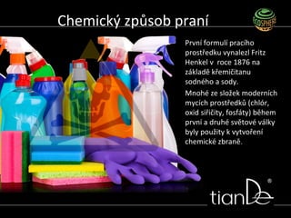 První formulí pracího
prostředku vynalezl Fritz
Henkel v roce 1876 na
základě křemičitanu
sodného a sody.
Mnohé ze složek moderních
mycích prostředků (chlór,
oxid siřičity, fosfáty) během
první a druhé světové války
byly použity k vytvoření
chemické zbraně.
Chemický způsob praní
 