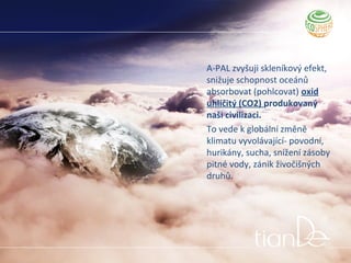 A-PAL zvyšuji skleníkový efekt,
snižuje schopnost oceánů
absorbovat (pohlcovat) oxid
uhličitý (CO2) produkovaný
naši civilizaci.
To vede k globální změně
klimatu vyvolávající- povodní,
hurikány, sucha, snížení zásoby
pitné vody, zánik živočišných
druhů.
 