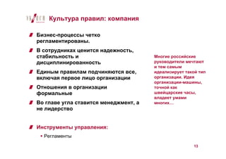 Культура правил: компания

Бизнес-процессы четко
регламентированы.
В сотрудниках ценится надежность,
стабильность и                         Многие российские
дисциплинированность                   руководители мечтают
                                       и тем самым
Единым правилам подчиняются все,       идеализирует такой тип
включая первое лицо организации        организации. Идея
                                       организации-машины,
Отношения в организации                точной как
формальные                             швейцарские часы,
                                       владеет умами
Во главе угла ставится менеджмент, а   многих…
не лидерство


Инструменты управления:
  Регламенты

                                                       13
 
