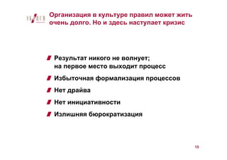 Организация в культуре правил может жить
очень долго. Но и здесь наступает кризис




 Результат никого не волнует;
 на первое место выходит процесс
 Избыточная формализация процессов
 Нет драйва
 Нет инициативности
 Излишняя бюрократизация



                                           15
 