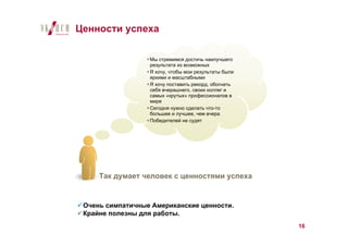 Ценности успеха

                  Мы стремимся достичь наилучшего
                  результата из возможных
                  Я хочу, чтобы мои результаты были
                  яркими и масштабными
                  Я хочу поставить рекорд, обогнать
                  себя вчерашнего, своих коллег и
                  самых «крутых» профессионалов в
                  мире
                  Сегодня нужно сделать что-то
                  большее и лучшее, чем вчера
                  Победителей не судят




     Так думает человек с ценностями успеха


 Очень симпатичные Американские ценности.
 Крайне полезны для работы.
                                                      16
 