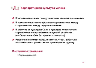 Корпоративная культура успеха


  Компания нацеливает сотрудников на высокие достижения
  В компании постоянно проходят соревнования: между
  сотрудниками, между подразделениями
  В отличие от культуры Сила в культуре Успеха люди
  соревнуются по правилам и за лучший результат
  (в «Силе» шли «бои без правил» за власть)
  Решения принимает каждый сам так, чтобы добиться
  максимального успеха. Успех принадлежит одному


Инструменты управления:
    Постановка целей


                                                      17
 