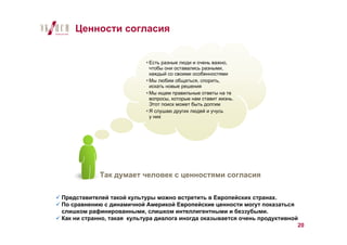 Ценности согласия


                            Есть разные люди и очень важно,
                            чтобы они оставались разными,
                            каждый со своими особенностями
                            Мы любим общаться, спорить,
                            искать новые решения
                            Мы ищем правильные ответы на те
                            вопросы, которые нам ставит жизнь.
                            Этот поиск может быть долгим
                            Я слушаю других людей и учусь
                            у них




            Так думает человек с ценностями согласия

Представителей такой культуры можно встретить в Европейских странах.
По сравнению с динамичной Америкой Европейские ценности могут показаться
слишком рафинированными, слишком интеллигентными и беззубыми.
Как ни странно, такая культура диалога иногда оказывается очень продуктивной
                                                                            20
 