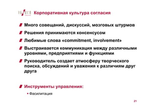 Корпоративная культура согласия

Много совещаний, дискуссий, мозговых штурмов
Решения принимаются консенсусом
Любимые слова «commitment, involvement»
Выстраивается коммуникация между различными
уровнями, предприятиями и функциями
Руководитель создает атмосферу творческого
поиска, обсуждений и уважения к различиям друг
друга


Инструменты управления:
  Фасилитация
                                             21
 