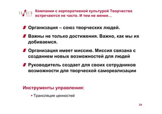 Компании с корпоративной культурой Творчества
    встречаются не часто. И тем не менее…


  Организация – союз творческих людей.
  Важны не только достижения. Важно, как мы их
  добиваемся.
  Организация имеет миссию. Миссия связана с
  созданием новых возможностей для людей
  Руководитель создает для своих сотрудников
  возможности для творческой самореализации


Инструменты управления:
    Трансляция ценностей

                                                    24
 