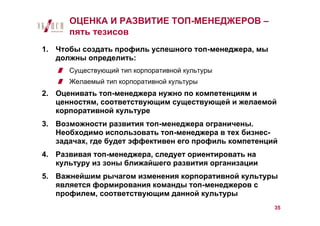 ОЦЕНКА И РАЗВИТИЕ ТОП-МЕНЕДЖЕРОВ –
      пять тезисов
1. Чтобы создать профиль успешного топ-менеджера, мы
   должны определить:
      Существующий тип корпоративной культуры
      Желаемый тип корпоративной культуры
2. Оценивать топ-менеджера нужно по компетенциям и
   ценностям, соответствующим существующей и желаемой
   корпоративной культуре
3. Возможности развития топ-менеджера ограничены.
   Необходимо использовать топ-менеджера в тех бизнес-
   задачах, где будет эффективен его профиль компетенций
4. Развивая топ-менеджера, следует ориентировать на
   культуру из зоны ближайшего развития организации
5. Важнейшим рычагом изменения корпоративной культуры
   является формирования команды топ-менеджеров с
   профилем, соответствующим данной культуры
                                                       35
 