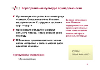 Корпоративная культура принадлежности

  Организация построена как своего рода
  «семья». Отношения очень близкие,     Да такие организация
  неформальные. Сотрудники держатся     есть. Примеры:
  друг за друга.                        •предпринимательская
                                          организация в первые
  Организация объединена вокруг           годы, после создания
  сильного лидера. Лидер опекает свою     •маленький офис в
  команду                                 региональном городе

  В Компании принято отказываться от
  своих интересов и своего мнения ради
  единства команды

                                               Образы:
Инструменты управления:                        семья, дом, очаг…

    Личное влияние

                                                                5
 