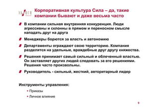 Корпоративная культура Сила – да, такие
       компании бывают и даже весьма часто
  В компании сильная внутренняя конкуренция. Люди
  агрессивны и склонны в прямом и переносном смысле
  нападать друг на друга
  Менеджеры борются за власть и автономию
  Департаменты ограждают свою территорию. Компания
  разделятся на удельные, враждебные друг другу княжества.
  Решения принимает самый сильный и облеченный властью.
  Он заставляет других людей следовать за его решениями.
  Решения часто произвольны.
  Руководитель - сильный, жесткий, авторитарный лидер


Инструменты управления:
    Приказы
    Личное влияние
                                                         9
 