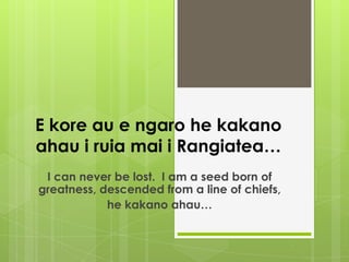 E kore au e ngaro he kakano
ahau i ruia mai i Rangiatea…
 I can never be lost. I am a seed born of
greatness, descended from a line of chiefs,
            he kakano ahau…
 